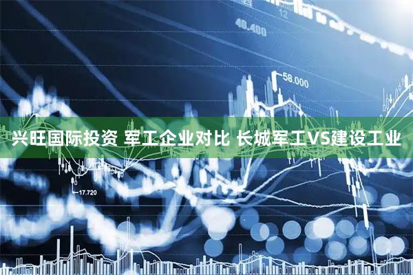 兴旺国际投资 军工企业对比 长城军工VS建设工业
