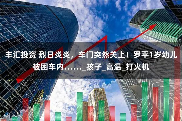 丰汇投资 烈日炎炎,车门突然关上!罗平1岁幼儿被困车内……_孩子_高温_打火机