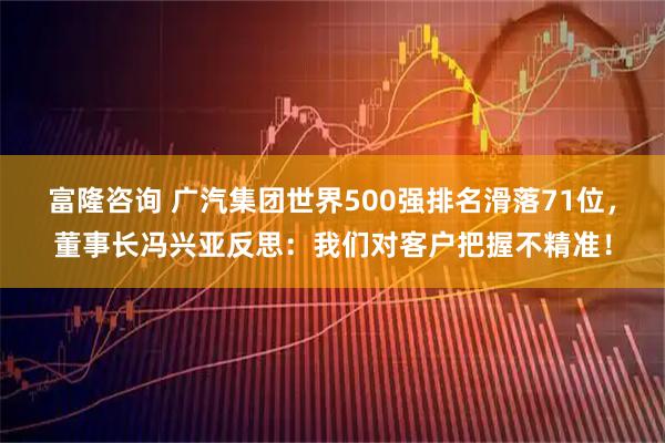 富隆咨询 广汽集团世界500强排名滑落71位,董事长冯兴亚反思:我们对客户把握不精准!