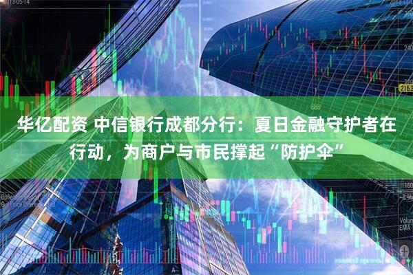 华亿配资 中信银行成都分行:夏日金融守护者在行动,为商户与市民撑起“防护伞”