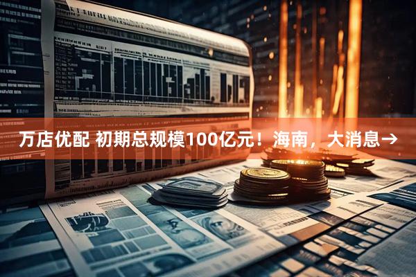 万店优配 初期总规模100亿元!海南,大消息→