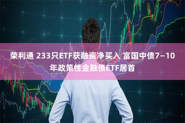 荣利通 233只ETF获融资净买入 富国中债7—10年政策性金融债ETF居首