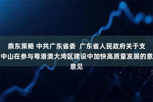 鼎东策略 中共广东省委  广东省人民政府关于支持中山在参与粤港澳大湾区建设中加快高质量发展的意见