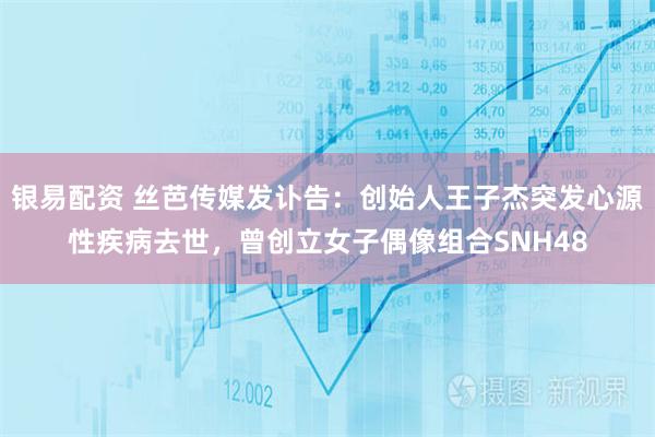 银易配资 丝芭传媒发讣告：创始人王子杰突发心源性疾病去世，曾创立女子偶像组合SNH48