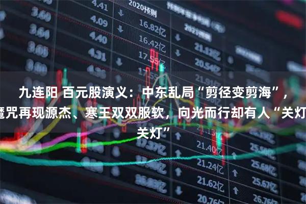 九连阳 百元股演义：中东乱局“剪径变剪海”，魔咒再现源杰、寒王双双服软，向光而行却有人“关灯”