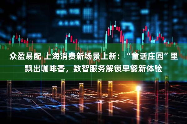 众盈易配 上海消费新场景上新：“童话庄园”里飘出咖啡香，数智服务解锁早餐新体验