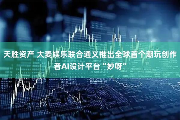 天胜资产 大麦娱乐联合通义推出全球首个潮玩创作者AI设计平台“妙呀”