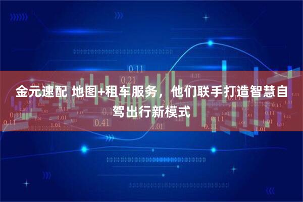 金元速配 地图+租车服务，他们联手打造智慧自驾出行新模式