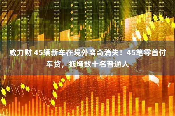 威力财 45辆新车在境外离奇消失!45笔零首付车贷,拖垮数十名普通人