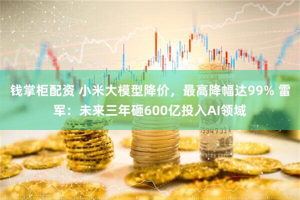 钱掌柜配资 小米大模型降价，最高降幅达99% 雷军：未来三年砸600亿投入AI领域