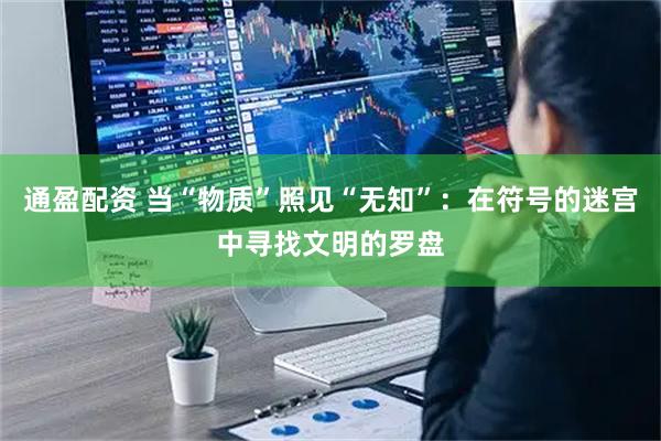 通盈配资 当“物质”照见“无知”：在符号的迷宫中寻找文明的罗盘