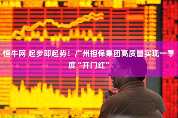 恒牛网 起步即起势！广州担保集团高质量实现一季度“开门红”