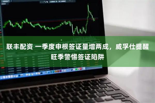 联丰配资 一季度申根签证量增两成，威孚仕提醒旺季警惕签证陷阱