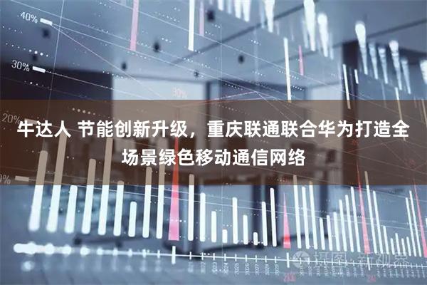 牛达人 节能创新升级，重庆联通联合华为打造全场景绿色移动通信网络