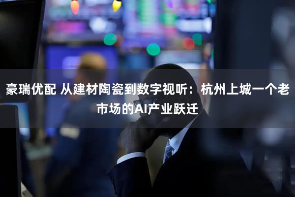 豪瑞优配 从建材陶瓷到数字视听:杭州上城一个老市场的AI产业跃迁