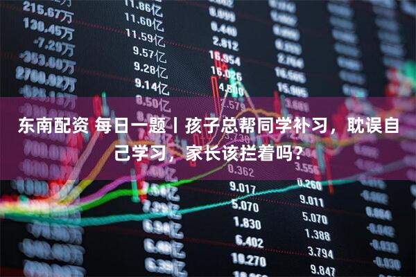 东南配资 每日一题丨孩子总帮同学补习，耽误自己学习，家长该拦着吗？