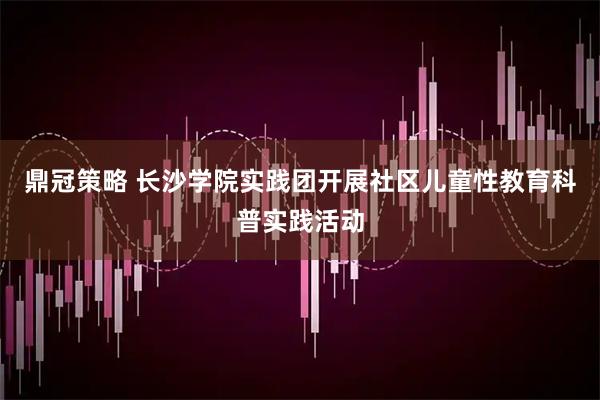 鼎冠策略 长沙学院实践团开展社区儿童性教育科普实践活动