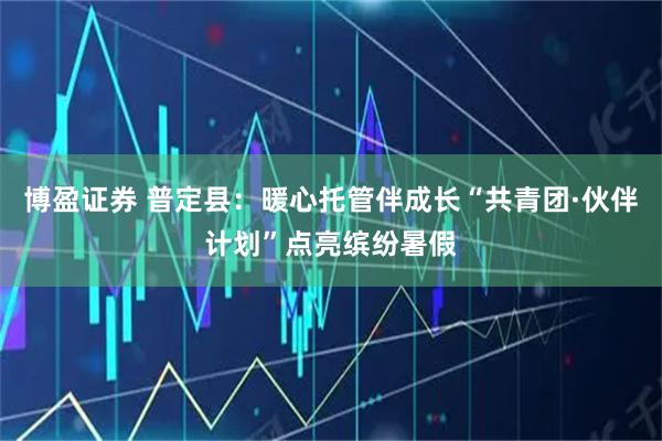 博盈证券 普定县：暖心托管伴成长“共青团·伙伴计划”点亮缤纷暑假