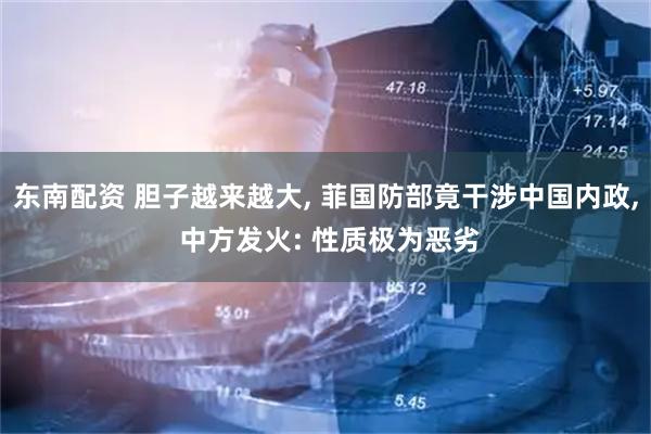 东南配资 胆子越来越大, 菲国防部竟干涉中国内政, 中方发火: 性质极为恶劣