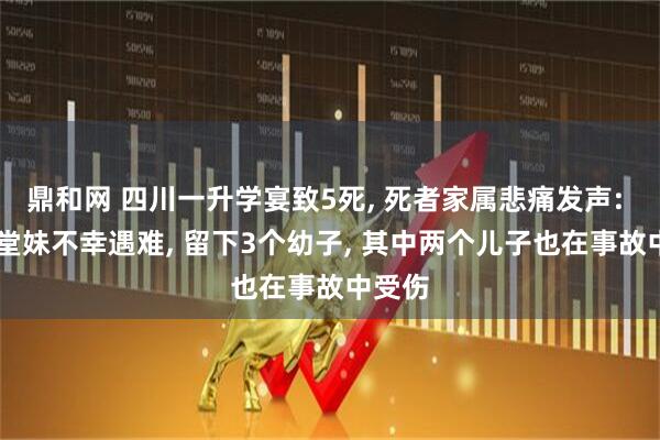 鼎和网 四川一升学宴致5死, 死者家属悲痛发声: 32岁堂妹不幸遇难, 留下3个幼子, 其中两个儿子也在事故中受伤