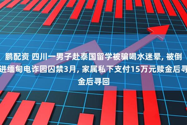 鹏配资 四川一男子赴泰国留学被骗喝水迷晕, 被倒卖进缅甸电诈园囚禁3月, 家属私下支付15万元赎金后寻回